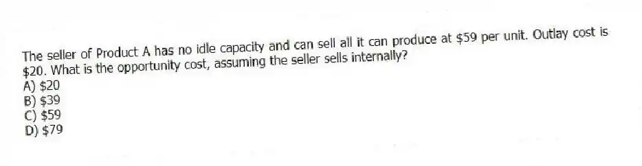 The seller of Product A has no idle capacity and can sell all it can produce at $59 per unit. Outlay cost is $20. What is the opportunity cost, assuming the seller sells internally?
A) $20
B) $39
C) $59
D) $79