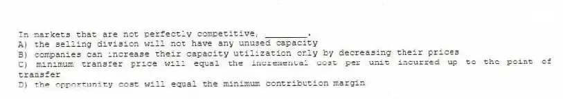 In markets that are not perfectly competitive, ________.
A) the selling division will not have any unused capacity
B) companies can increase their capacity utilization only by decreasing their prices
C) minimum transfer price will equal the incremental cost per unit incurred up to the point of transfer
D) the opportunity cost will equal the minimum contribution margin