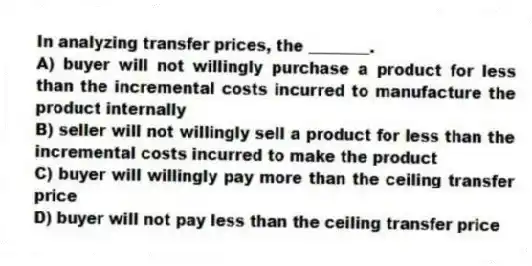 In analyzing transfer prices, the ________.
A) buyer will not willingly purchase a product for less than the incremental costs incurred to manufacture the product internally
B) seller will not willingly sell a product for less than the incremental costs incurred to make the product
C) buyer will willingly pay more than the ceiling transfer price
D) buyer will not pay less than the ceiling transfer price