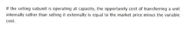 If the selling subunit is operating at capacity, the opportunity cost of transferring a unit internally rather than selling it externally is equal to the market price minus the variable cost.