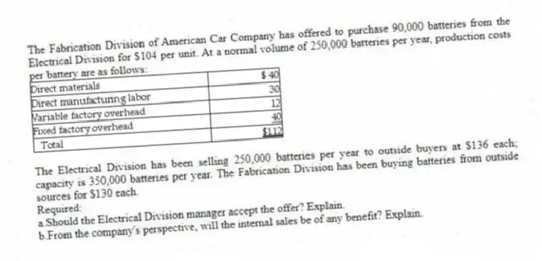 The Fabrication Division of American Car Company has offered to purchase 90,000 batteries from the Electrical Division for $104 per unit. At a normal volume of 250,000 batteries per year, production costs per battery are as follows:
The Electrical Division has been selling 250,000 batteries per year to outside buyers at $136 each; capacity is 350,000 batteries per year. The Fabrication Division has been buying batteries from outside sources for $130 each.
Required:
a.Should the Electrical Division manager accept the offer? Explain.
b.From the company's perspective, will the internal sales be of any benefit? Explain.