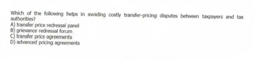 Which of the following helps in avoiding costly transfer-pricing disputes between taxpayers and tax authorities?
A) transfer price redressal panel
B) grievance redressal forum
C) transfer price agreements
D) advanced pricing agreements