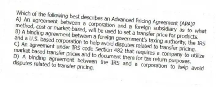 Which of the following best describes an Advanced Pricing Agreement (APA)?
A) An agreement between a corporation and a foreign subsidiary as to what method, cost or market-based, will be used to set a transfer price for products.
B) A binding agreement between a foreign government's taxing authority, the IRS and a U.S. based corporation to help avoid disputes related to transfer pricing.
C) An agreement under IRS code Section 482 that requires a company to utilize market based transfer prices and to document them for tax return purposes.
D) A binding agreement between the IRS and a corporation to help avoid disputes related to transfer pricing.