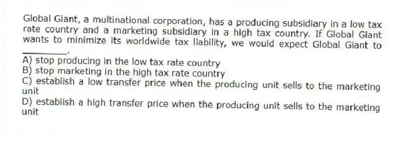 Global Giant, a multinational corporation, has a producing subsidiary in a low tax rate country and a marketing subsidiary in a high tax country. If Global Giant wants to minimize its worldwide tax liability, we would expect Global Giant to ________.
A) stop producing in the low tax rate country
B) stop marketing in the high tax rate country
C) establish a low transfer price when the producing unit sells to the marketing unit
D) establish a high transfer price when the producing unit sells to the marketing unit
