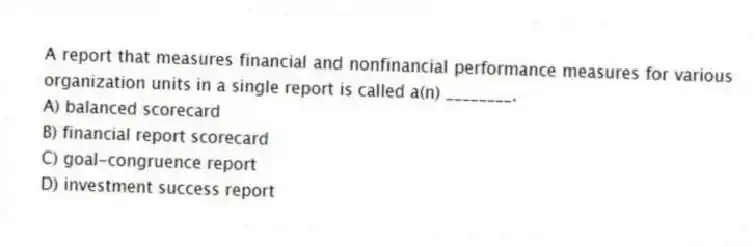 A report that measures financial and nonfinancial performance measures for various organization units in a single report is called a(n) ________.
A) balanced scorecard
B) financial report scorecard
C) goal-congruence report
D) investment success report