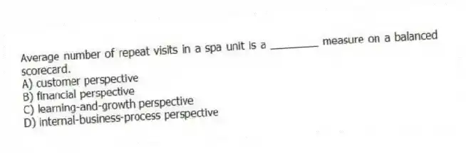 Average number of repeat visits in a spa unit is a ________ measure on a balanced scorecard.
A) customer perspective
B) financial perspective
C) learning-and-growth perspective
D) internal-business-process perspective