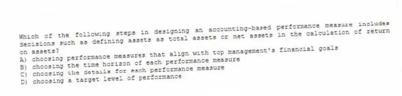 Which of the following steps in designing an accounting-based performance measure includes decisions such as defining assets as total assets or net assets in the calculation of return on assets?
A) choosing performance measures that align with top management's financial goals
B) choosing the time horizon of each performance measure
C) choosing the details for each performance measure
D) choosing a target level of performance