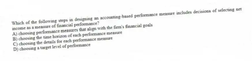 Which of the following steps in designing an accounting-based performance measure includes decisions of selecting net income as a measure of financial performance?
A) choosing performance measures that align with the firm's financial goals
B) choosing the time horizon of each performance measure
C) choosing the details for each performance measure
D) choosing a target level of performance