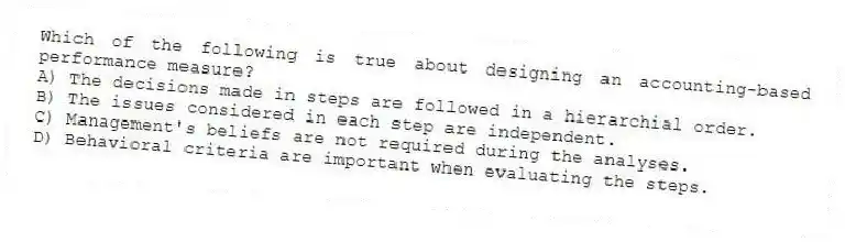 Which of the following is true about designing an accounting-based performance measure?
A) The decisions made in steps are followed in a hierarchial order.
B) The issues considered in each step are independent.
C) Management's beliefs are not required during the analyses.
D) Behavioral criteria are important when evaluating the steps.