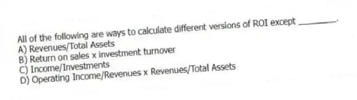All of the following are ways to calculate different versions of ROI except ________.
A) Revenues/Total Assets
B) Return on sales x investment turnover
C) Income/Investments
D) Operating Income/Revenues x Revenues/Total Assets