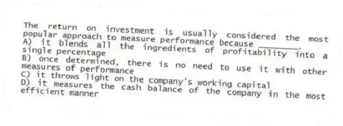 The return on investment is usually considered the most popular approach to measure performance because ________.
A) it blends all the ingredients of profitability into a single percentage
B) once determined, there is no need to use it with other measures of performance
C) it throws light on the company's working capital
D) it measures the cash balance of the company in the most efficient manner