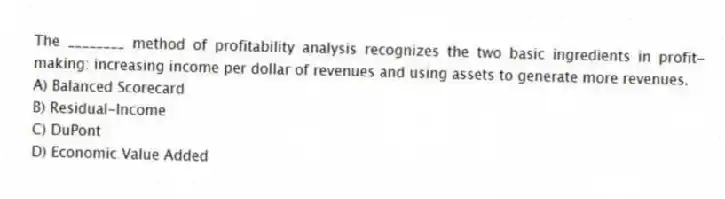 The ________ method of profitability analysis recognizes the two basic ingredients in profit-making: increasing income per dollar of revenues and using assets to generate more revenues.
A) Balanced Scorecard
B) Residual-Income
C) DuPont
D) Economic Value Added