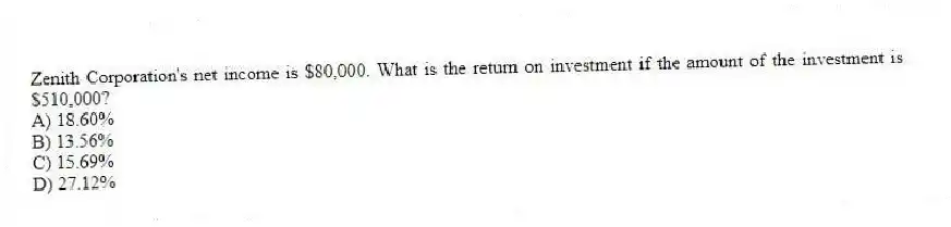 Zenith Corporation's net income is $80,000. What is the return on investment if the amount of the investment is $510,000?
A) 18.60%
B) 13.56%
C) 15.69%
D) 27.12%