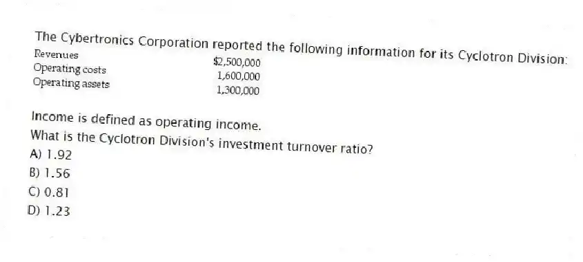 The Cybertronics Corporation reported the following information for its Cyclotron Division:

Income is defined as operating income.
What is the Cyclotron Division's investment turnover ratio?
A) 1.92 
B) 1.56 
C) 0.81 
D) 1.23
