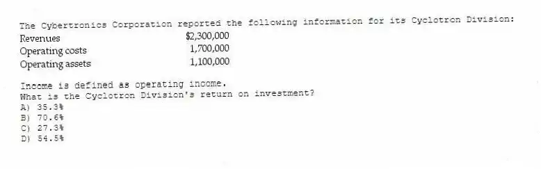 The Cybertronics Corporation reported the following information for its Cyclotron Division:
Income is defined as operating income.
What is the Cyclotron Division's return on investment?
A) 35.3%
B) 70.6%
C) 27.3%
D) 54.5%