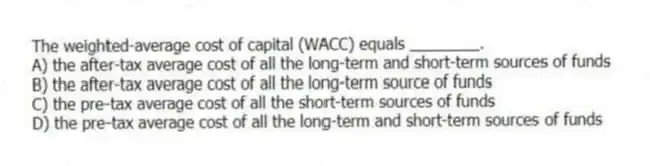 The weighted-average cost of capital (WACC) equals ________.
A) the after-tax average cost of all the long-term and short-term sources of funds
B) the after-tax average cost of all the long-term source of funds
C) the pre-tax average cost of all the short-term sources of funds
D) the pre-tax average cost of all the long-term and short-term sources of funds