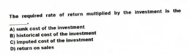 The required rate of return multiplied by the investment is the ________.
A) sunk cost of the investment
B) historical cost of the investment
C) imputed cost of the investment
D) return on sales