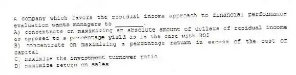 A company which favors the residual income approach to financial performance evaluation wants managers to ________.
A) concentrate on maximizing an absolute amount of dollars of residual income as opposed to a percentage yield as is the case with ROI
B) concentrate on maximizing a percentage return in excess of the cost of capital
C) maximize the investment turnover ratio
D) maximize return on sales