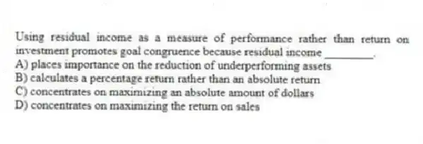 Using residual income as a measure of performance rather than return on investment promotes goal congruence because residual income ________.
A) places importance on the reduction of underperforming assets
B) calculates a percentage return rather than an absolute return
C) concentrates on maximizing an absolute amount of dollars
D) concentrates on maximizing the return on sales