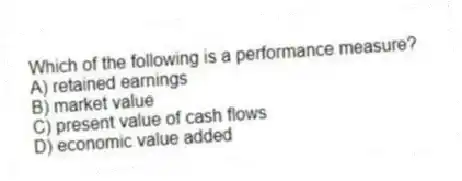 Which of the following is a performance measure?
A) retained earnings
B) market value
C) present value of cash flows
D) economic value added
