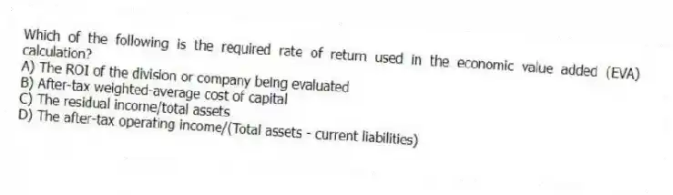 Which of the following is the required rate of return used in the economic value added (EVA) calculation?
A) The ROI of the division or company being evaluated
B) After-tax weighted-average cost of capital
C) The residual income/total assets
D) The after-tax operating income/(Total assets - current liabilities)