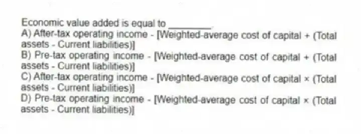 Economic value added is equal to ________.
A) After-tax operating income - [Weighted-average cost of capital + (Total assets - Current liabilities)]
B) Pre-tax operating income - [Weighted-average cost of capital + (Total assets - Current liabilities)]
C) After-tax operating income - [Weighted-average cost of capital × (Total assets - Current liabilities)]
D) Pre-tax operating income - [Weighted-average cost of capital × (Total assets - Current liabilities)]