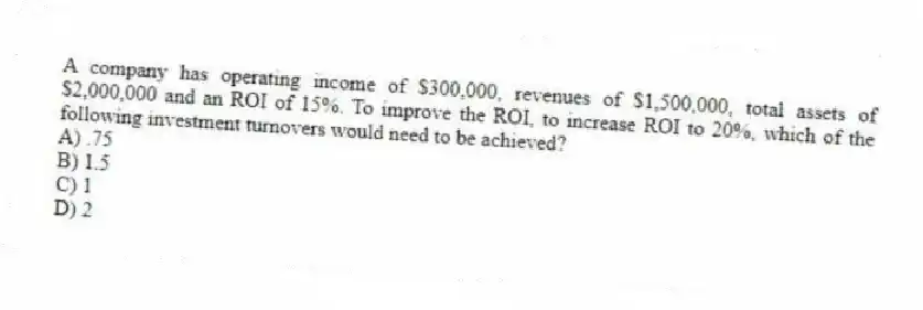 A company has operating income of $300,000, revenues of $1,500,000, total assets of $2,000,000 and an ROI of 15%. To improve the ROI, to increase ROI to 20%, which of the following investment turnovers would need to be achieved?
A) .75
B) 1.5
C) 1
D) 2