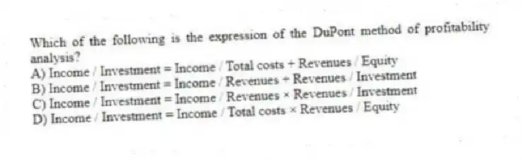 Which of the following is the expression of the DuPont method of profitability analysis?
A) Income / Investment = Income / Total costs + Revenues / Equity
B) Income / Investment = Income / Revenues + Revenues / Investment
C) Income / Investment = Income / Revenues × Revenues / Investment
D) Income / Investment = Income / Total costs × Revenues / Equity