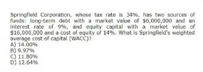 Springfield Corporation, whose tax rate is 34%, has two sources of funds: long-term debt with a market value of $6,000,000 and an interest rate of 9%, and equity capital with a market value of $16,000,000 and a cost of equity of 14%. What is Springfield's weighted average cost of capital (WACC)?
A) 14.00%
B) 9.97%
C) 11.80%
D) 12.64%