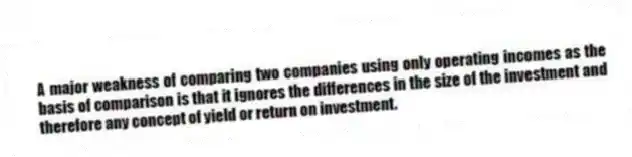 A major weakness of comparing two companies using only operating incomes as the basis of comparison is that it ignores the differences in the size of the investment and therefore any concept of yield or return on investment.