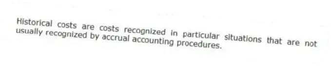 Historical costs are costs recognized in particular situations that are not usually recognized by accrual accounting procedures.