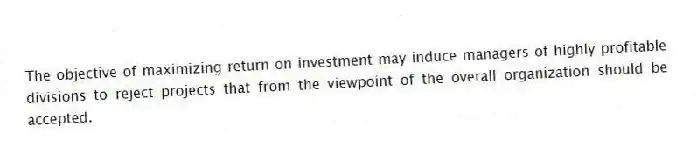 The objective of maximizing return on investment may induce managers of highly profitable divisions to reject projects that from the viewpoint of the overall organization should be accepted.