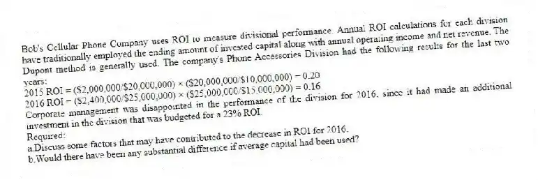 Bob's Cellular Phone Company uses ROI to measure divisional performance. Annual ROI calculations for each division have traditionally employed the ending amount of invested capital along with annual operating income and net revenue. The Dupont method is generally used. The company's Phone Accessories Division had the following results for the last two years:
2015 ROI = ($2,000,000/$20,000,000) × ($20,000,000/$10,000,000) = 0.20
2016 ROI = ($2,400,000/$25,000,000) × ($25,000,000/$15,000,000) = 0.16
Corporate management was disappointed in the performance of the division for 2016, since it had made an additional investment in the division that was budgeted for a 23% ROI.
Required:
a.Discuss some factors that may have contributed to the decrease in ROI for 2016.
b.Would there have been any substantial difference if average capital had been used?