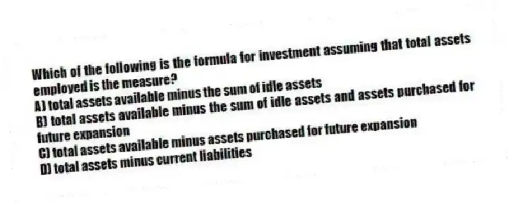 Which of the following is the formula for investment assuming that total assets employed is the measure?
A) total assets available minus the sum of idle assets
B) total assets available minus the sum of idle assets and assets purchased for future expansion
C) total assets available minus assets purchased for future expansion
D) total assets minus current liabilities