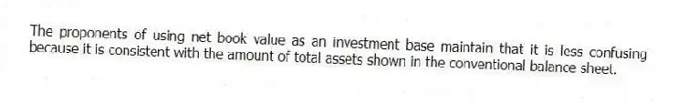 The proponents of using net book value as an investment base maintain that it is less confusing because it is consistent with the amount of total assets shown in the conventional balance sheet.