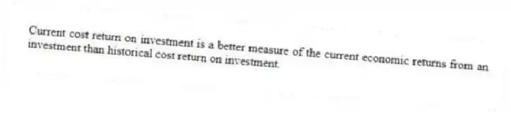 Current cost return on investment is a better measure of the current economic returns from an investment than historical cost return on investment.