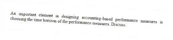 An important element in designing accounting-based performance measures is choosing the time horizon of the performance measures. Discuss.