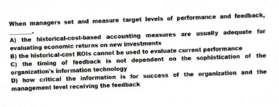 When managers set and measure target levels of performance and feedback, ________.
A) the historical-cost-based accounting measures are usually adequate for evaluating economic returns on new investments
B) the historical-cost ROIs cannot be used to evaluate current performance
C) the timing of feedback is not dependent on the sophistication of the organization's information technology
D) how critical the information is for success of the organization and the management level receiving the feedback