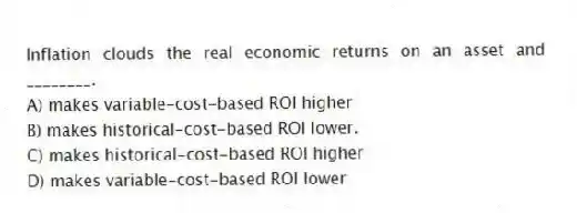 Inflation clouds the real economic returns on an asset and ________.
A) makes variable-cost-based ROI higher
B) makes historical-cost-based ROI lower.
C) makes historical-cost-based ROI higher
D) makes variable-cost-based ROI lower
