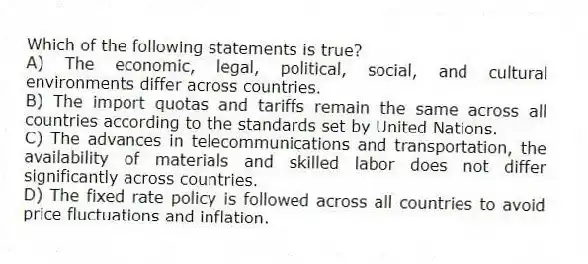 Which of the following statements is true?
A) The economic, legal, political, social, and cultural environments differ across countries.
B) The import quotas and tariffs remain the same across all countries according to the standards set by United Nations.
C) The advances in telecommunications and transportation, the availability of materials and skilled labor does not differ significantly across countries.
D) The fixed rate policy is followed across all countries to avoid price fluctuations and inflation.