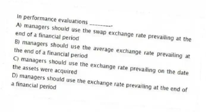In performance evaluations ________.
A) managers should use the swap exchange rate prevailing at the end of a financial period
B) managers should use the average exchange rate prevailing at the end of a financial period
C) managers should use the exchange rate prevailing on the date the assets were acquired
D) managers should use the exchange rate prevailing at the end of a financial period