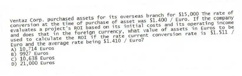 Ventaz Corp. purchased assets for its overseas branch for $15,000 The rate of conversion at the time of purchase of asset was $1.400 / Euro. If the company evaluates a project's ROI based on its initial costs and its operating income and does that in the foreign currency, what value of assets in Euros to be used to calculate the ROI if the rate current conversion rate is $1.511 / Euro and the average rate being $1.410 / Euro?
A) 10,714 Euros
B) 9927 Euros
C) 10,638 Euros
D) 21,000 Euros