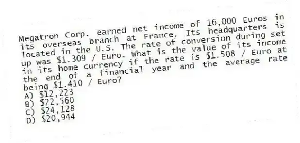Megatron Corp. earned net income of 16,000 Euros in its overseas branch at France. Its headquarters is located in the U.S. The rate of conversion during set up was $1.309 / Euro. What is the value of its income in its home currency if the rate is $1.508 / Euro at the end of a financial year and the average rate being $1.410 / Euro?
A) $12,223
B) $22,560
C) $24,128
D) $20,944