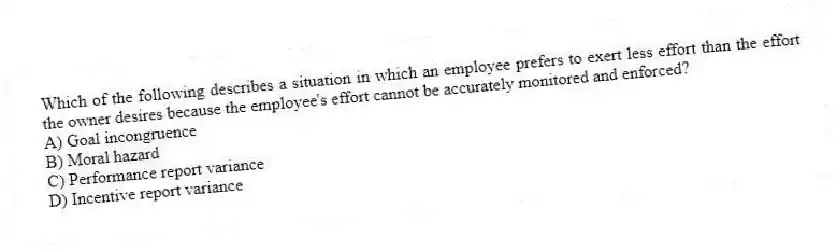 Which of the following describes a situation in which an employee prefers to exert less effort than the effort the owner desires because the employee's effort cannot be accurately monitored and enforced?
A) Goal incongruence
B) Moral hazard
C) Performance report variance
D) Incentive report variance