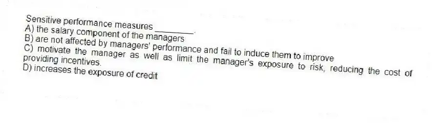 Sensitive performance measures ________.
A) the salary component of the managers
B) are not affected by managers' performance and fail to induce them to improve
C) motivate the manager as well as limit the manager's exposure to risk, reducing the cost of providing incentives.
D) increases the exposure of credit