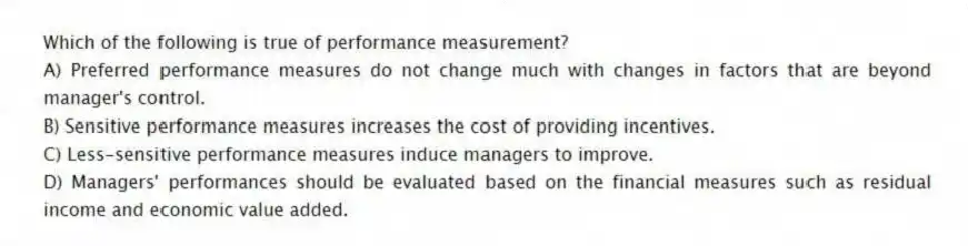 Which of the following is true of performance measurement?
A) Preferred performance measures do not change much with changes in factors that are beyond manager's control.
B) Sensitive performance measures increases the cost of providing incentives.
C) Less-sensitive performance measures induce managers to improve.
D) Managers' performances should be evaluated based on the financial measures such as residual income and economic value added.