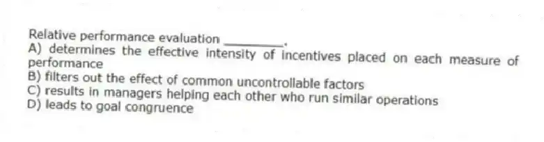 Relative performance evaluation ________.
A) determines the effective intensity of incentives placed on each measure of performance
B) filters out the effect of common uncontrollable factors
C) results in managers helping each other who run similar operations
D) leads to goal congruence