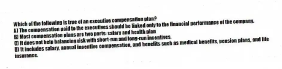 Which of the following is true of an executive compensation plan?
A) The compensation paid to the executives should be linked only to the financial performance of the company.
B) Most compensation plans are two parts: salary and health plan
C) It does not help balancing risk with short-run and long-run incentives.
D) It includes salary, annual incentive compensation, and benefits such as medical benefits, pension plans, and life insurance.
