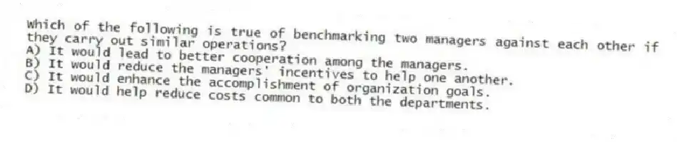 Which of the following is true of benchmarking two managers against each other if they carry out similar operations?
A) It would lead to better cooperation among the managers.
B) It would reduce the managers' incentives to help one another.
C) It would enhance the accomplishment of organization goals.
D) It would help reduce costs common to both the departments.