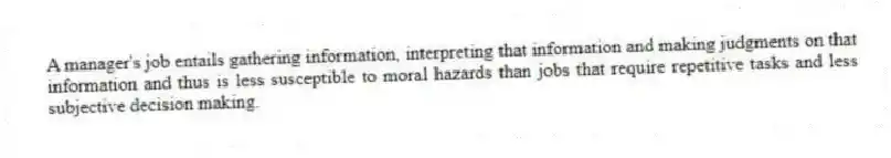 A manager's job entails gathering information, interpreting that information and making judgments on that information and thus is less susceptible to moral hazards than jobs that require repetitive tasks and less subjective decision making.